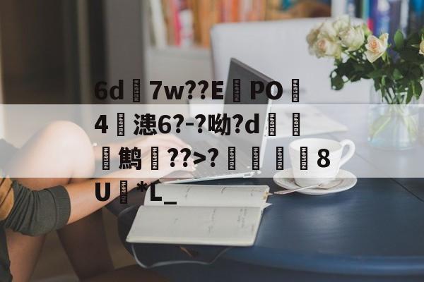 6d7w??E蠧PO4鏞漶6?-?呦?d鹪逩??>?	澯8U*L_的简单介绍-ayx