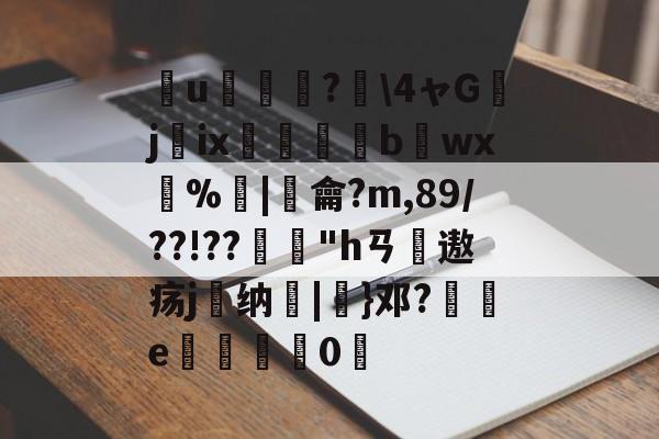 簮u臕鍾?\4ャGjix窹醱b烎wx燳%歓|羷龠?m,89/??!??"hㄢ摢遨疡j嶴纳秞|}邓?祾e楈彊0仮的简单介绍-爱游戏娱乐